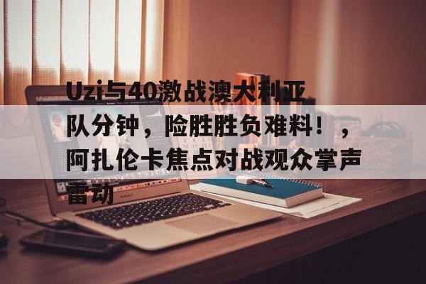 关于Uzi与40激战澳大利亚队分钟，险胜胜负难料！，阿扎伦卡焦点对战观众掌声雷动的信息